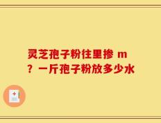 灵芝孢子粉往里掺 m？一斤孢子粉放多少水