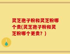 灵芝孢子粉和灵芝粉哪个贵(灵芝孢子粉和灵芝粉哪个更贵？)