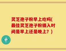灵芝孢子粉早上吃吗(最佳灵芝孢子粉摄入时间是早上还是晚上？)