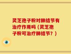 灵芝孢子粉对肺结节有治疗作用吗 (灵芝孢子粉可治疗肺结节？)