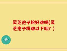 灵芝孢子粉好难喝(灵芝孢子粉难以下咽？)