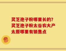 灵芝孢子粉哪里长的？灵芝孢子粉太谷农大产太原哪里有销售点