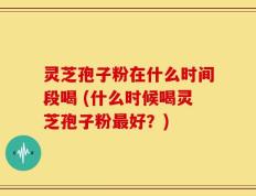 灵芝孢子粉在什么时间段喝 (什么时候喝灵芝孢子粉最好？)