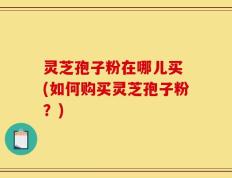 灵芝孢子粉在哪儿买 (如何购买灵芝孢子粉？)