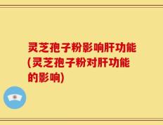 灵芝孢子粉影响肝功能(灵芝孢子粉对肝功能的影响)