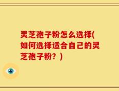 灵芝孢子粉怎么选择(如何选择适合自己的灵芝孢子粉？)
