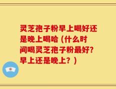 灵芝孢子粉早上喝好还是晚上喝哈 (什么时间喝灵芝孢子粉最好？早上还是晚上？)
