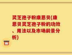 灵芝孢子粉康恩贝(康恩贝灵芝孢子粉的功效、用法以及市场前景分析)