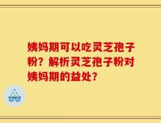 姨妈期可以吃灵芝孢子粉？解析灵芝孢子粉对姨妈期的益处？