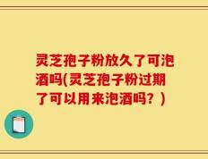 灵芝孢子粉放久了可泡酒吗(灵芝孢子粉过期了可以用来泡酒吗？)
