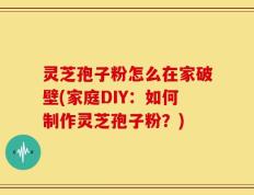 灵芝孢子粉怎么在家破壁(家庭DIY：如何制作灵芝孢子粉？)