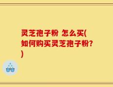灵芝孢子粉 怎么买(如何购买灵芝孢子粉？)