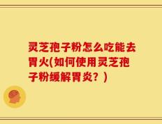灵芝孢子粉怎么吃能去胃火(如何使用灵芝孢子粉缓解胃炎？)