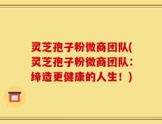 灵芝孢子粉微商团队(灵芝孢子粉微商团队：缔造更健康的人生！)