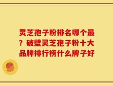 灵芝孢子粉排名哪个最？破壁灵芝孢子粉十大品牌排行榜什么牌子好