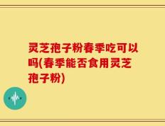 灵芝孢子粉春季吃可以吗(春季能否食用灵芝孢子粉)