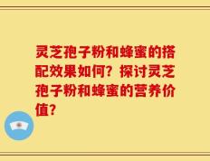 灵芝孢子粉和蜂蜜的搭配效果如何？探讨灵芝孢子粉和蜂蜜的营养价值？