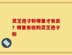 灵芝孢子粉哪里才有卖？哪里有收购灵芝孢子粉
