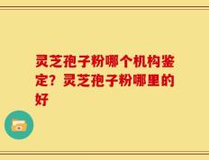 灵芝孢子粉哪个机构鉴定？灵芝孢子粉哪里的好