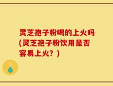 灵芝孢子粉喝的上火吗(灵芝孢子粉饮用是否容易上火？)