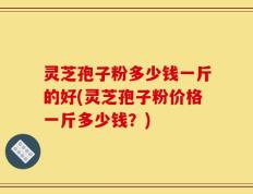 灵芝孢子粉多少钱一斤的好(灵芝孢子粉价格一斤多少钱？)