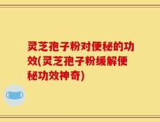 灵芝孢子粉对便秘的功效(灵芝孢子粉缓解便秘功效神奇)