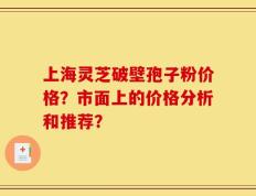 上海灵芝破壁孢子粉价格？市面上的价格分析和推荐？