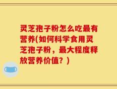 灵芝孢子粉怎么吃最有营养(如何科学食用灵芝孢子粉，最大程度释放营养价值？)