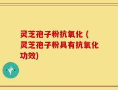 灵芝孢子粉抗氧化 (灵芝孢子粉具有抗氧化功效)