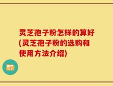 灵芝孢子粉怎样的算好(灵芝孢子粉的选购和使用方法介绍)