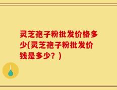灵芝孢子粉批发价格多少(灵芝孢子粉批发价钱是多少？)