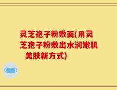 灵芝孢子粉敷面(用灵芝孢子粉敷出水润嫩肌  美肤新方式)