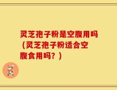 灵芝孢子粉是空腹用吗 (灵芝孢子粉适合空腹食用吗？)