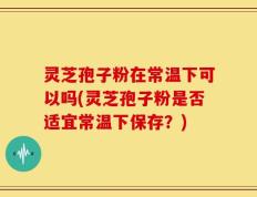 灵芝孢子粉在常温下可以吗(灵芝孢子粉是否适宜常温下保存？)