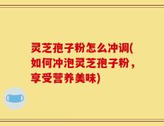 灵芝孢子粉怎么冲调(如何冲泡灵芝孢子粉，享受营养美味)
