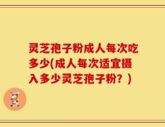 灵芝孢子粉成人每次吃多少(成人每次适宜摄入多少灵芝孢子粉？)