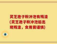 灵芝孢子粉冲泡有残渣(灵芝孢子粉冲泡后出现残渣，食用需谨慎)