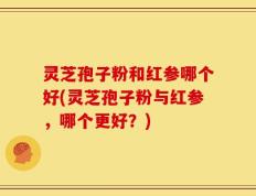灵芝孢子粉和红参哪个好(灵芝孢子粉与红参，哪个更好？)