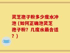 灵芝孢子粉多少度水冲泡 (如何正确泡灵芝孢子粉？几度水最合适？)