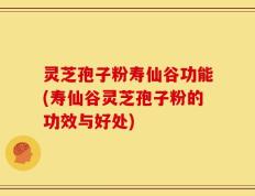 灵芝孢子粉寿仙谷功能(寿仙谷灵芝孢子粉的功效与好处)