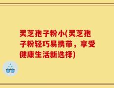 灵芝孢子粉小(灵芝孢子粉轻巧易携带，享受健康生活新选择)