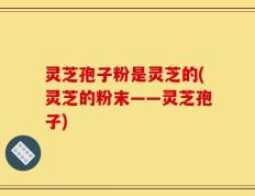 灵芝孢子粉是灵芝的(灵芝的粉末——灵芝孢子)