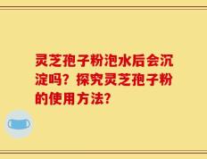 灵芝孢子粉泡水后会沉淀吗？探究灵芝孢子粉的使用方法？