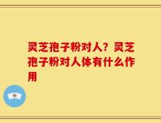 灵芝孢子粉对人？灵芝孢子粉对人体有什么作用
