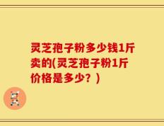 灵芝孢子粉多少钱1斤卖的(灵芝孢子粉1斤价格是多少？)