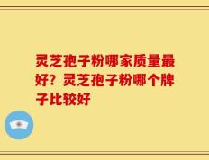 灵芝孢子粉哪家质量最好？灵芝孢子粉哪个牌子比较好