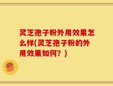 灵芝孢子粉外用效果怎么样(灵芝孢子粉的外用效果如何？)