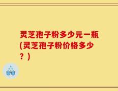 灵芝孢子粉多少元一瓶(灵芝孢子粉价格多少？)