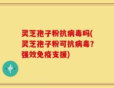 灵芝孢子粉抗病毒吗(灵芝孢子粉可抗病毒？强效免疫支援)