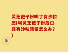灵芝孢子粉喝了有沙粒感(喝灵芝孢子粉后口感有沙粒感觉怎么办？)